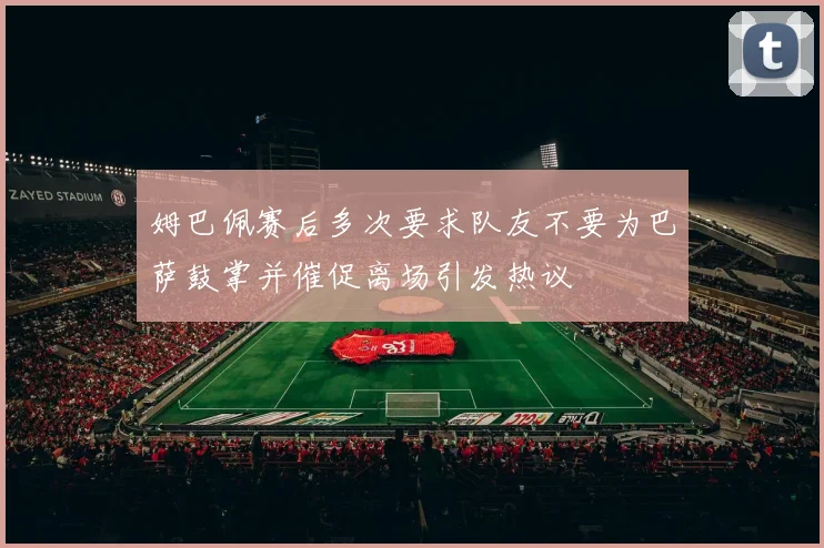 姆巴佩赛后多次要求队友不要为巴萨鼓掌并催促离场引发热议