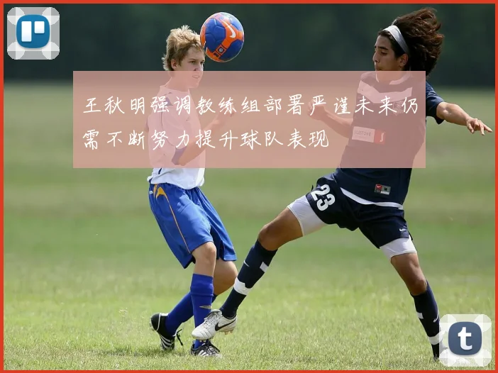 王秋明强调教练组部署严谨未来仍需不断努力提升球队表现