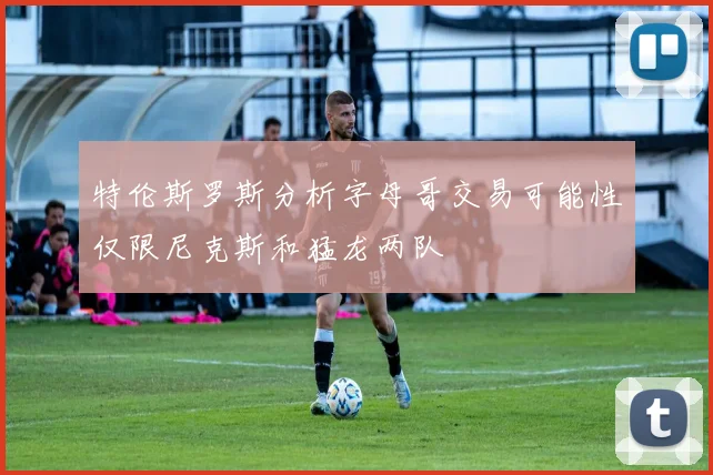 特伦斯罗斯分析字母哥交易可能性仅限尼克斯和猛龙两队