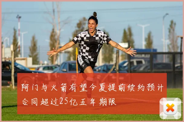 阿门与火箭有望今夏提前续约预计合同超过25亿五年期限