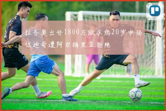 拉齐奥出价1800万欧求购20岁中场佐迪奇遭阿尔梅里亚拒绝