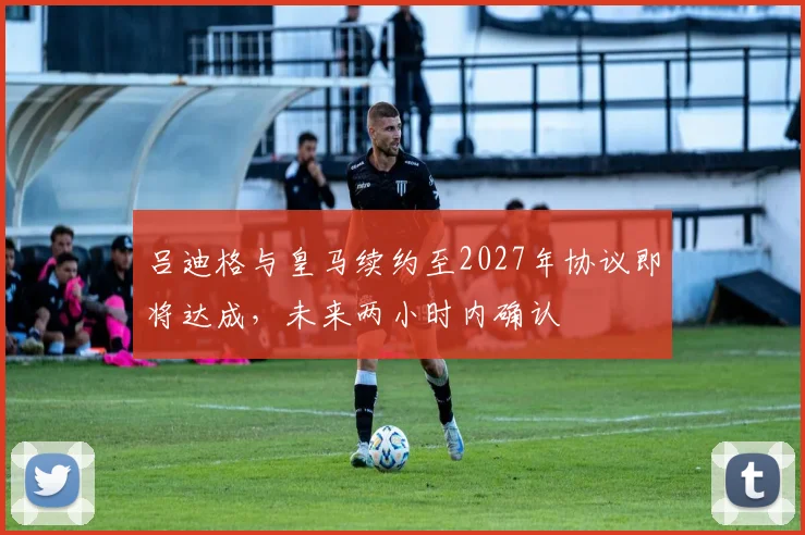 吕迪格与皇马续约至2027年协议即将达成，未来两小时内确认