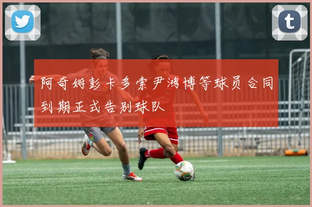 阿奇姆彭卡多索尹鸿博等球员合同到期正式告别球队