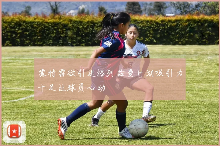 蒙特雷欲引进格列兹曼计划吸引力十足让球员心动