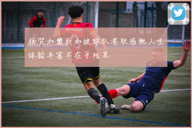 杨贺加盟新加坡球队港联感慨人生体验丰富不在乎结果